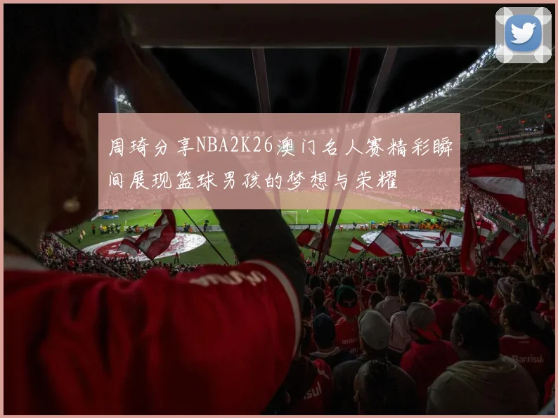 周琦分享NBA2K26澳门名人赛精彩瞬间展现篮球男孩的梦想与荣耀