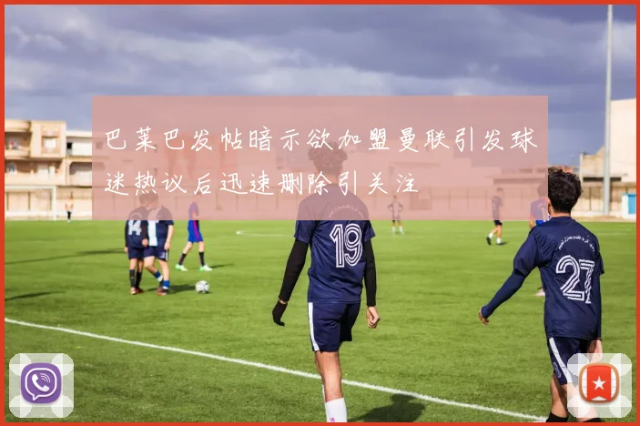 巴莱巴发帖暗示欲加盟曼联引发球迷热议后迅速删除引关注