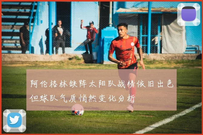 阿伦格林缺阵太阳队战绩依旧出色但球队气质悄然变化分析