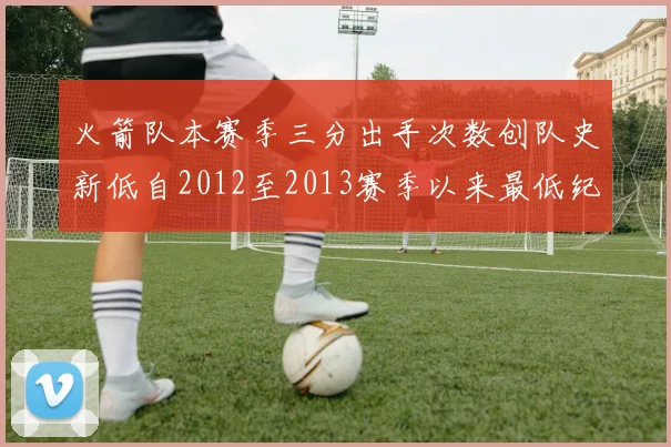 火箭队本赛季三分出手次数创队史新低自2012至2013赛季以来最低纪录