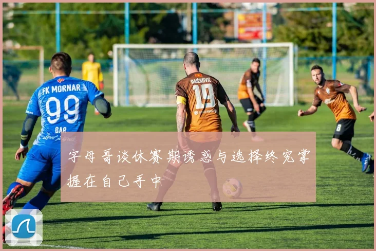 字母哥谈休赛期诱惑与选择终究掌握在自己手中
