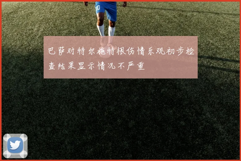 巴萨对特尔施特根伤情乐观初步检查结果显示情况不严重