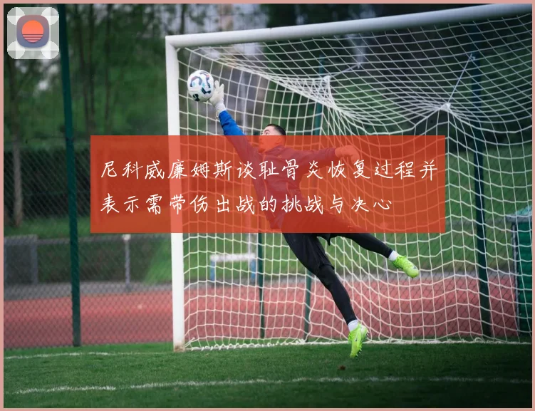 尼科威廉姆斯谈耻骨炎恢复过程并表示需带伤出战的挑战与决心