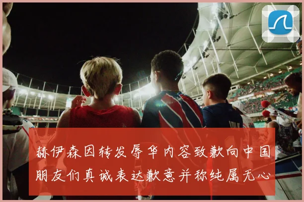 赫伊森因转发辱华内容致歉向中国朋友们真诚表达歉意并称纯属无心之过