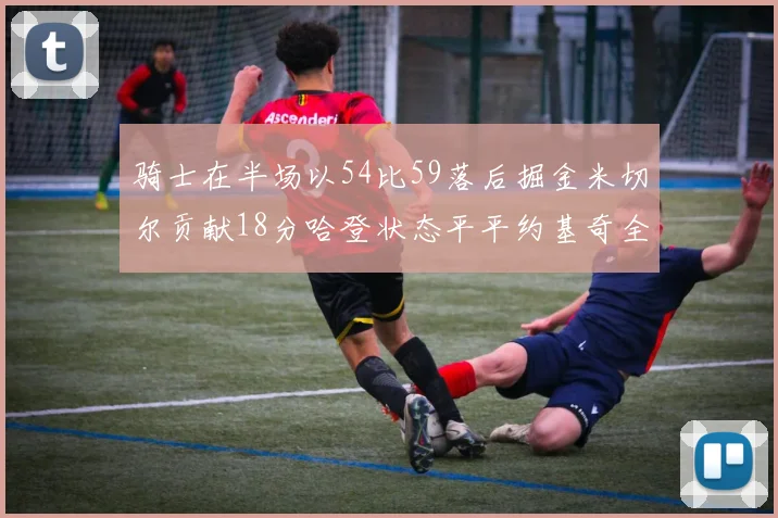 骑士在半场以54比59落后掘金米切尔贡献18分哈登状态平平约基奇全能表现