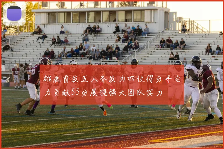 雄鹿首发五人齐发力四位得分手合力贡献55分展现强大团队实力