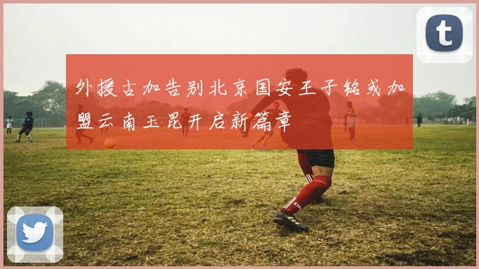 外援古加告别北京国安王子铭或加盟云南玉昆开启新篇章
