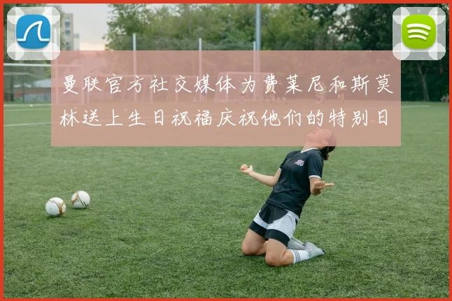 曼联官方社交媒体为费莱尼和斯莫林送上生日祝福庆祝他们的特别日子