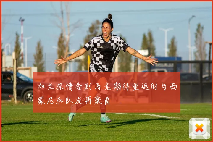 加兰深情告别马竞期待重返时与西蒙尼和队友再聚首