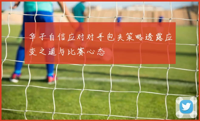 华子自信应对对手包夹策略透露应变之道与比赛心态