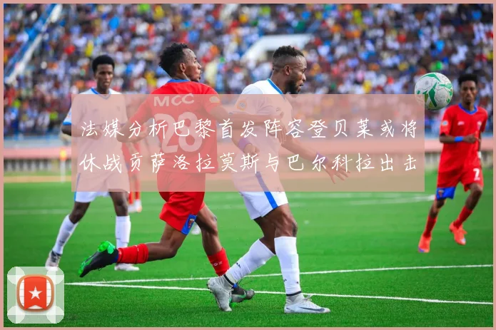 法媒分析巴黎首发阵容登贝莱或将休战贡萨洛拉莫斯与巴尔科拉出击