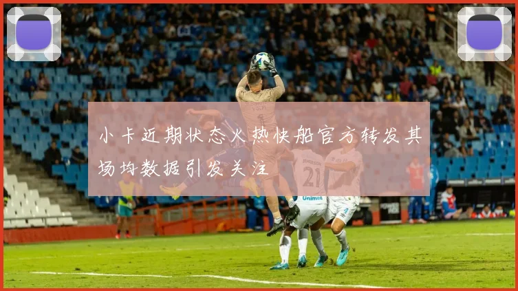 小卡近期状态火热快船官方转发其场均数据引发关注