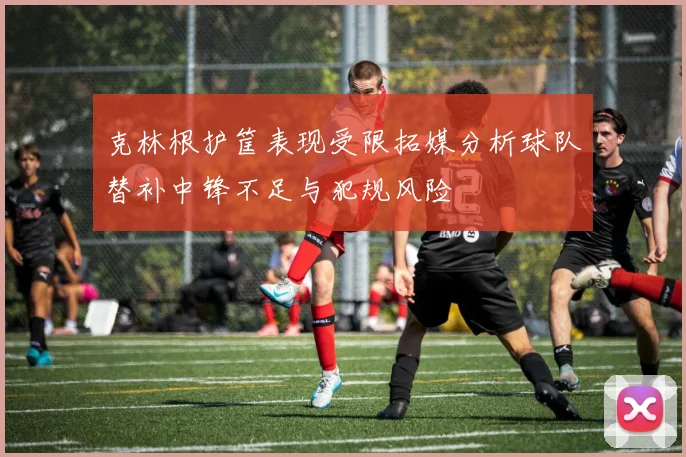 克林根护筐表现受限拓媒分析球队替补中锋不足与犯规风险