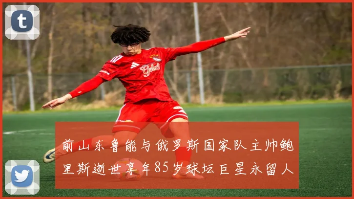 前山东鲁能与俄罗斯国家队主帅鲍里斯逝世享年85岁球坛巨星永留人间