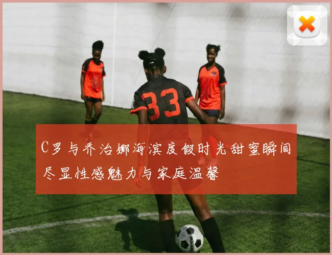 C罗与乔治娜海滨度假时光甜蜜瞬间尽显性感魅力与家庭温馨
