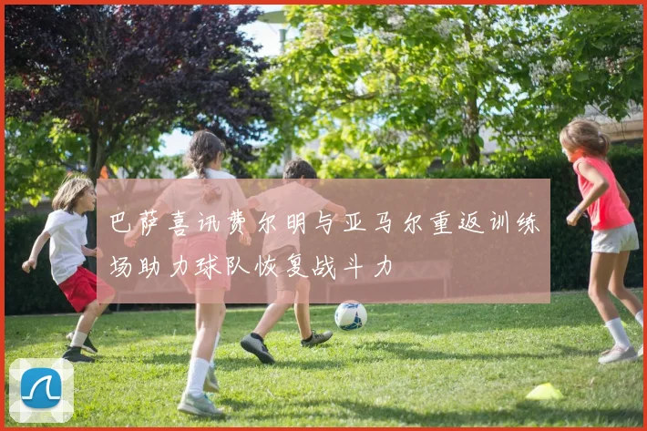 巴萨喜讯费尔明与亚马尔重返训练场助力球队恢复战斗力