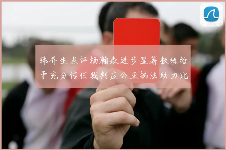韩乔生点评杨瀚森进步显著教练给予充分信任裁判应公正执法助力比赛发展