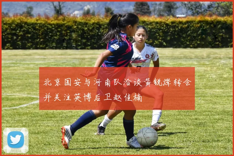 北京国安与河南队洽谈黄锐烽转会并关注英博后卫赵佳楠