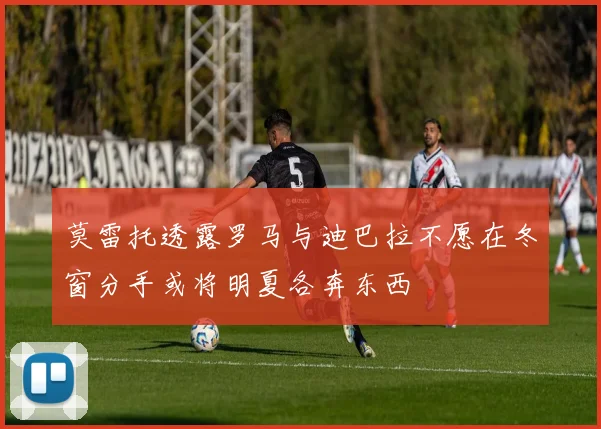 莫雷托透露罗马与迪巴拉不愿在冬窗分手或将明夏各奔东西