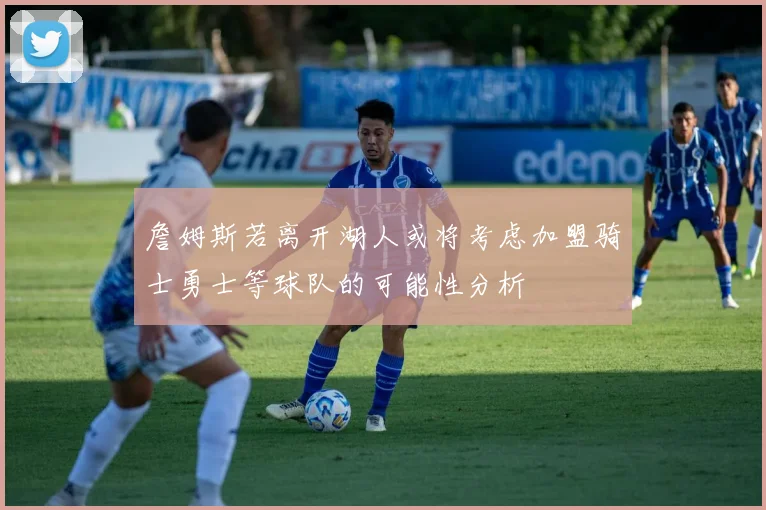 詹姆斯若离开湖人或将考虑加盟骑士勇士等球队的可能性分析