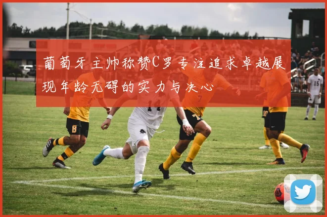 葡萄牙主帅称赞C罗专注追求卓越展现年龄无碍的实力与决心