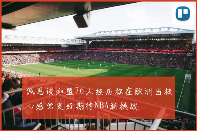 佩恩谈加盟76人经历称在欧洲当核心感觉良好期待NBA新挑战