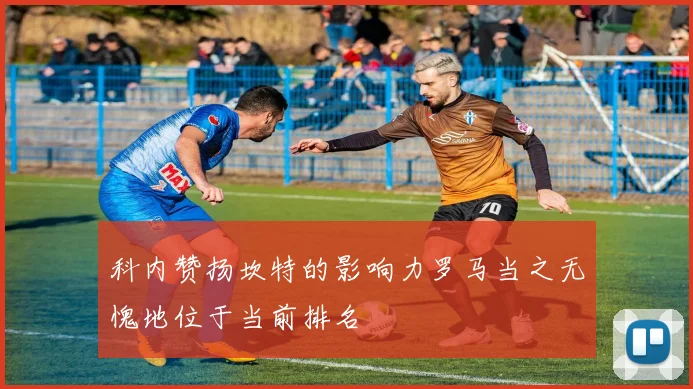 科内赞扬坎特的影响力罗马当之无愧地位于当前排名
