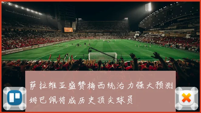 萨拉维亚盛赞梅西统治力强大预测姆巴佩将成历史顶尖球员