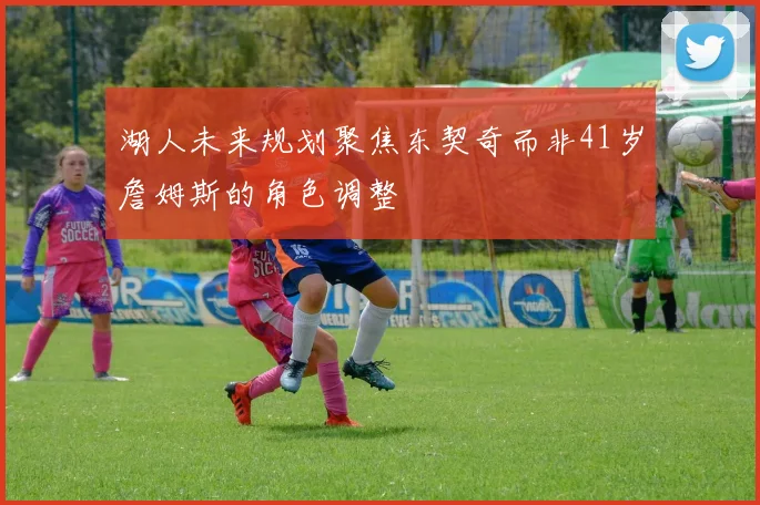 湖人未来规划聚焦东契奇而非41岁詹姆斯的角色调整