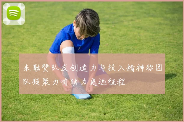 米勒赞队友创造力与投入精神称团队凝聚力将助力更远征程