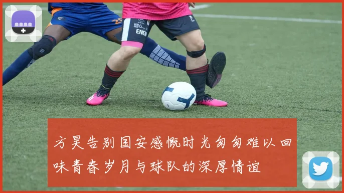 方昊告别国安感慨时光匆匆难以回味青春岁月与球队的深厚情谊