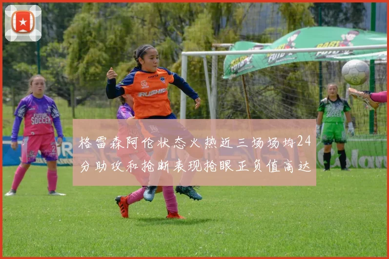 格雷森阿伦状态火热近三场场均24分助攻和抢断表现抢眼正负值高达19