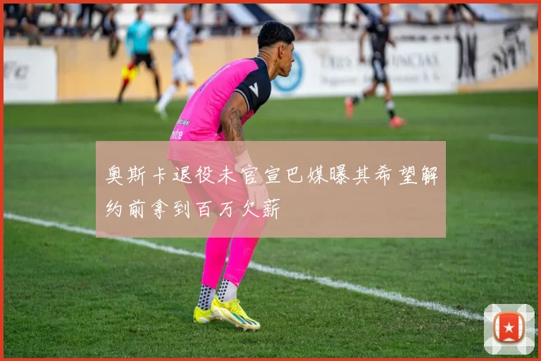 奥斯卡退役未官宣巴媒曝其希望解约前拿到百万欠薪