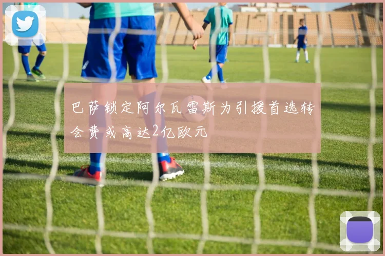 巴萨锁定阿尔瓦雷斯为引援首选转会费或高达2亿欧元