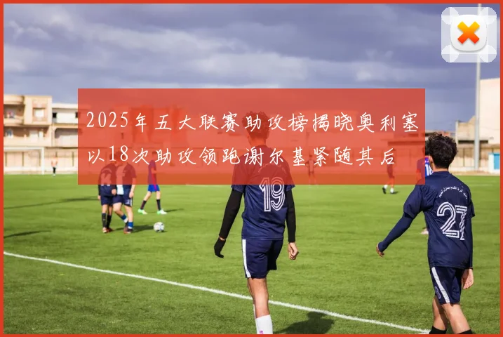 2025年五大联赛助攻榜揭晓奥利塞以18次助攻领跑谢尔基紧随其后