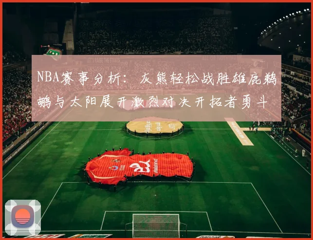 NBA赛事分析：灰熊轻松战胜雄鹿鹈鹕与太阳展开激烈对决开拓者勇斗快船不畏强敌