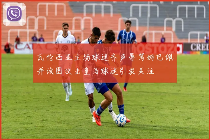 瓦伦西亚主场球迷齐声辱骂姆巴佩并试图攻击皇马球迷引发关注