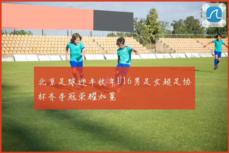 北京足球迎丰收年U16男足女超足协杯齐夺冠荣耀加冕
