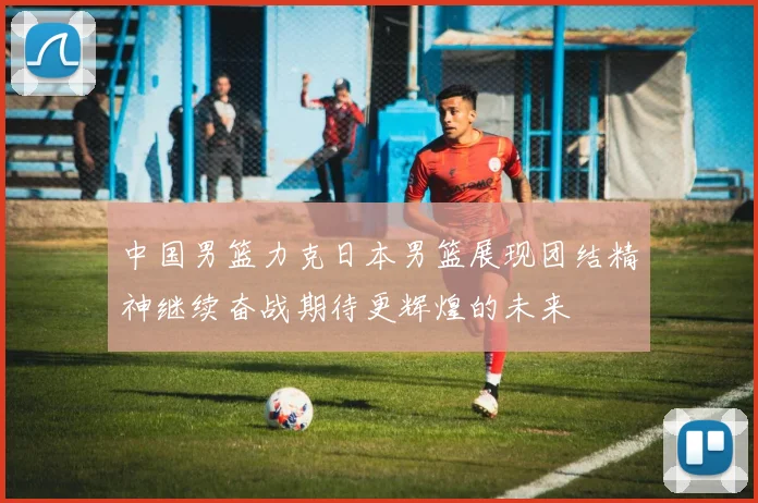 中国男篮力克日本男篮展现团结精神继续奋战期待更辉煌的未来