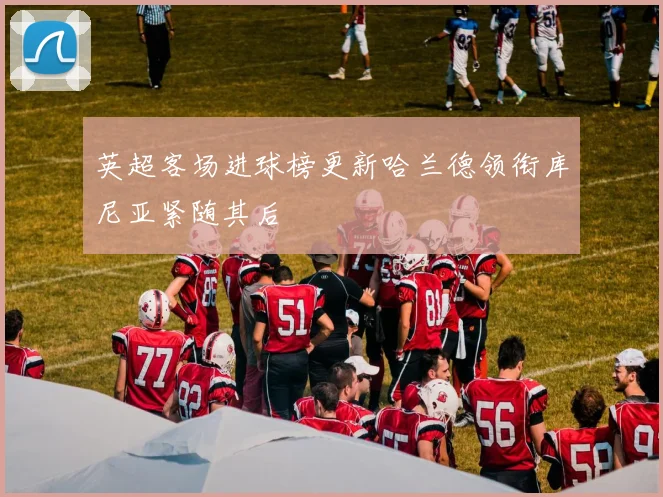 英超客场进球榜更新哈兰德领衔库尼亚紧随其后