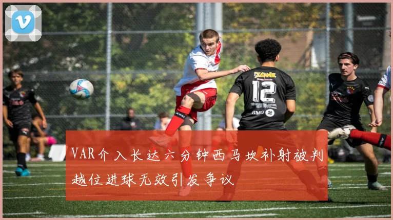 VAR介入长达六分钟西马坎补射被判越位进球无效引发争议