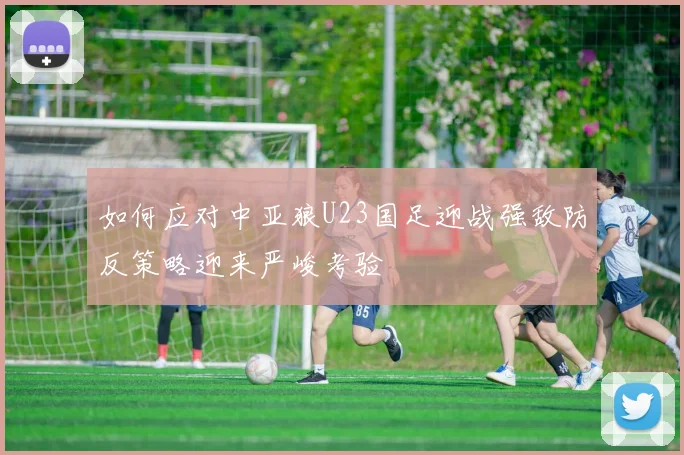如何应对中亚狼U23国足迎战强敌防反策略迎来严峻考验