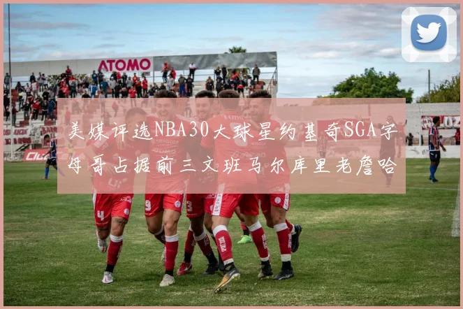 美媒评选NBA30大球星约基奇SGA字母哥占据前三文班马尔库里老詹哈登排名揭晓