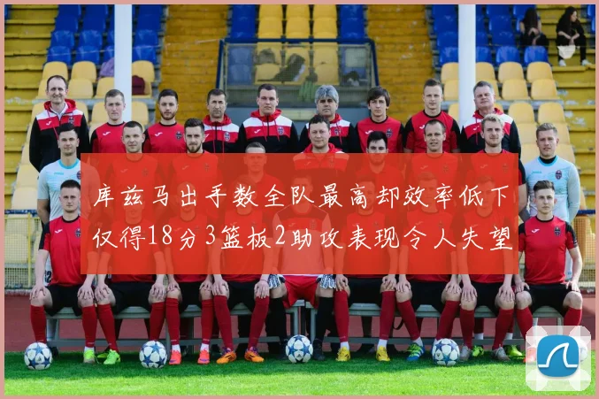 库兹马出手数全队最高却效率低下仅得18分3篮板2助攻表现令人失望