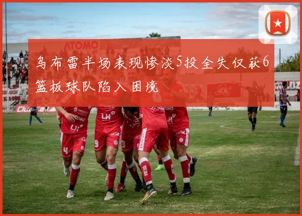 乌布雷半场表现惨淡5投全失仅获6篮板球队陷入困境