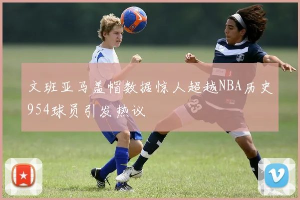 文班亚马盖帽数据惊人超越NBA历史954球员引发热议
