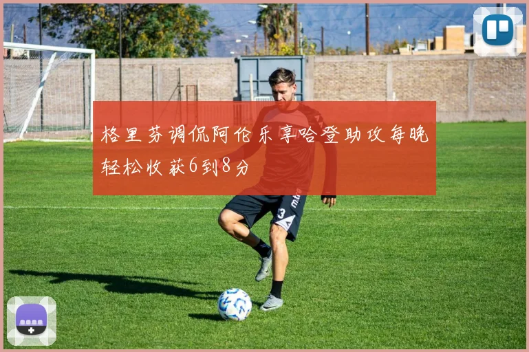 格里芬调侃阿伦乐享哈登助攻每晚轻松收获6到8分