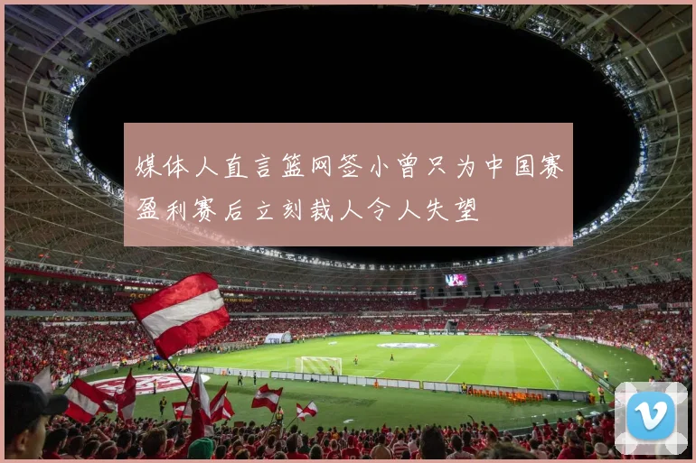 媒体人直言篮网签小曾只为中国赛盈利赛后立刻裁人令人失望
