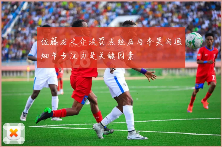 佐藤龙之介谈罚点经历与李昊沟通细节专注力是关键因素