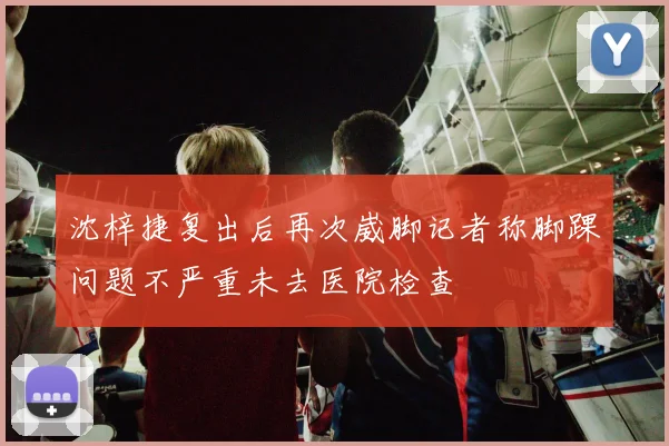 沈梓捷复出后再次崴脚记者称脚踝问题不严重未去医院检查